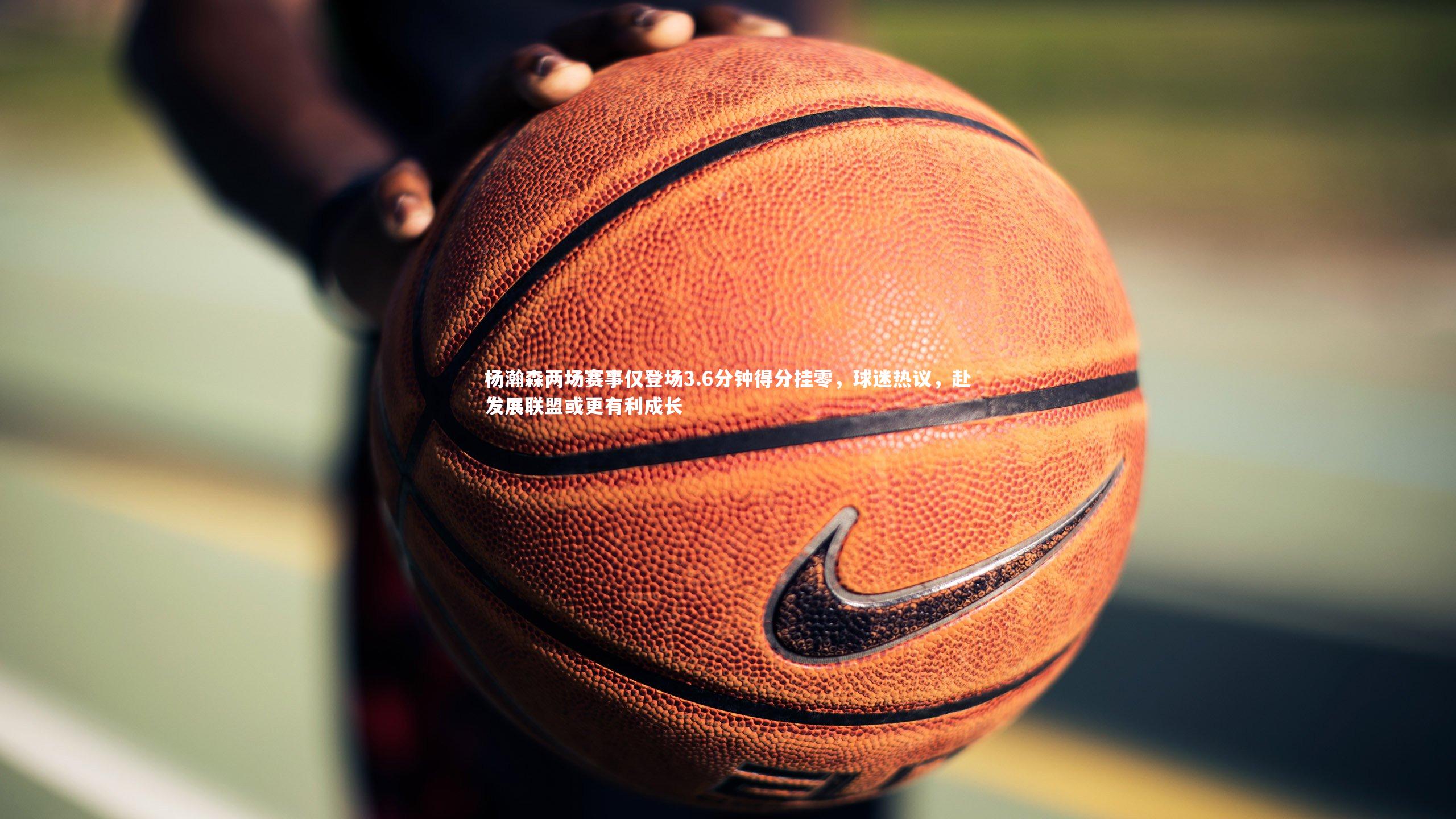 杨瀚森两场赛事仅登场3.6分钟得分挂零,球迷热议,赴发展联盟或更有利成长