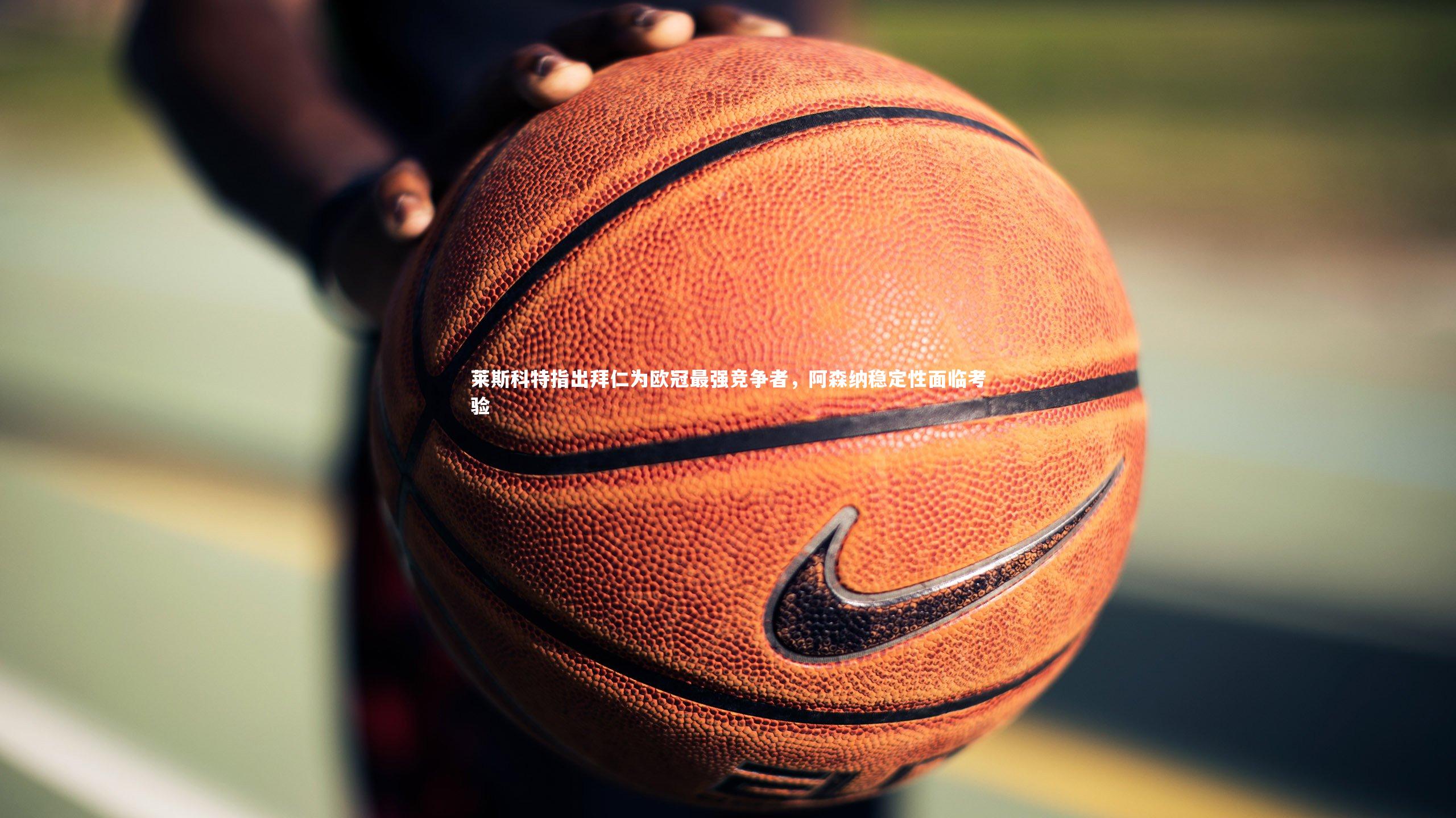 【亚博体育官网】莱斯科特指出拜仁为欧冠最强竞争者，阿森纳稳定性面临考验